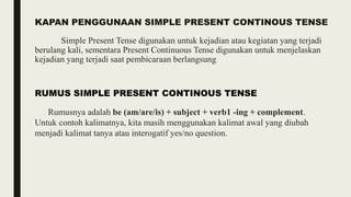 KAPAN PENGGUNAAN SIMPLE PRESENT CONTINOUS TENSE
Simple Present Tense digunakan untuk kejadian atau kegiatan yang terjadi
berulang kali, sementara Present Continuous Tense digunakan untuk menjelaskan
kejadian yang terjadi saat pembicaraan berlangsung..
RUMUS SIMPLE PRESENT CONTINOUS TENSE
Rumusnya adalah be (am/are/is) + subject + verb1 -ing + complement.
Untuk contoh kalimatnya, kita masih menggunakan kalimat awal yang diubah
menjadi kalimat tanya atau interogatif yes/no question.
 
