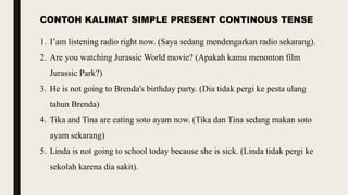 CONTOH KALIMAT SIMPLE PRESENT CONTINOUS TENSE
1. I’am listening radio right now. (Saya sedang mendengarkan radio sekarang).
2. Are you watching Jurassic World movie? (Apakah kamu menonton film
Jurassic Park?)
3. He is not going to Brenda's birthday party. (Dia tidak pergi ke pesta ulang
tahun Brenda)
4. Tika and Tina are eating soto ayam now. (Tika dan Tina sedang makan soto
ayam sekarang)
5. Linda is not going to school today because she is sick. (Linda tidak pergi ke
sekolah karena dia sakit).
 