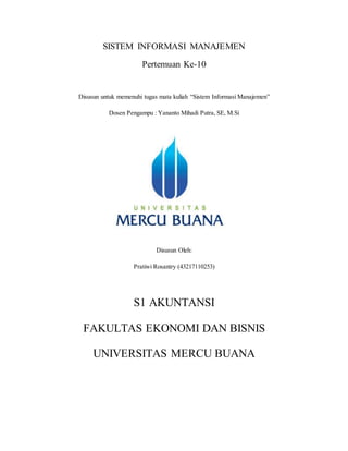 SISTEM INFORMASI MANAJEMEN
Pertemuan Ke-10
Disusun untuk memenuhi tugas mata kuliah “Sistem Informasi Manajemen”
Dosen Pengampu : Yananto Mihadi Putra, SE, M.Si
Disusun Oleh:
Pratiwi Rosantry (43217110253)
S1 AKUNTANSI
FAKULTAS EKONOMI DAN BISNIS
UNIVERSITAS MERCU BUANA
 