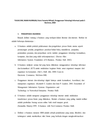 TUGAS SIM, RAMA NURRAJIB, Putra Yananto Mihadi, Penggunaan Teknologi Informasi pada E-
Business, 2018
1. PENGERTIAN E–BUSINESS
Banyak definisi tentang e-business yang terdapat dalam literatur dan internet. Berikut ini
adalah beberapa diantaranya :
a. E-business adalah praktek pelaksanaan dan pengelolaan proses bisnis utama seperti
perancangan produk, pengelolaan pasokan bahan baku, manufaktur, penjualan,
pemenuhan pesanan, dan penyediaan servis melalui penggunaan teknologi komunikasi,
komputer, dan data yang telah terkomputerisasi. (Steven Alter.
Information System: Foundation of E-Business. Prentice Hall. 2002)
b. E-business meliputi semua hal yang harus dilakukan menggunakan teknologi informasi
dan komunikasi (ICT) untuk melakukan kegiatan bisnis antar organisasi maupun dari
organisasi ke konsumen. (Sid L. Huff, dkk. 2000. Cases in
Electronic Commerce. McGraw-Hill)
c. Penggunaan internet dan teknologi digital lainnya untuk komunikasi, koordinasi, dan
manajemen organisasi. (Kenneth C. Laudon dan Jane P. Laudon. 2001. Esssentials of
Management Information Systems: Organization and
Technology in Networked Enterprise. Prentice Hall)
d. E-business adalah mengenai penggunaan teknologi internet untuk melakukan
transformasi proses bisnis yang dilakukan. Bentuk e-business yang paling mudah terlihat
adalah pembelian barang secara online baik retail maupun grosir.
(Samantha Shurety.1999. E-business with Net.Commerce Prentice Hall)
e. Definisi e-business menurut IBM adalah sebuah pendekatan yang aman, fleksibel, dan
terintegrasi untuk memberikan nilai bisnis yang berbeda dengan mengkombinasikan
 