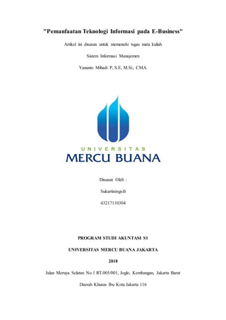 "Pemanfaatan Teknologi Informasi pada E-Business"
Artikel ini disusun untuk memenuhi tugas mata kuliah
Sistem Informasi Manajemen
Yananto Mihadi P, S.E, M.Si., CMA.
Disusun Oleh :
Sukartiningsih
43217110304
PROGRAM STUDI AKUNTASI S1
UNIVERSITAS MERCU BUANA JAKARTA
2018
Jalan Meruya Selatan No.1 RT.005/001, Joglo, Kembangan, Jakarta Barat
Daerah Khusus Ibu Kota Jakarta 116
 