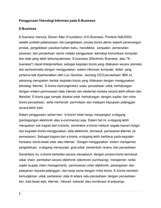 1
Penggunaan Teknologi Informasi pada E-Business
E-Business
E-business menurut Steven Alter (Foundation of E-Business. Prentice Hall.2002)
adalah praktek pelaksanaan dan pengelolaan proses bisnis utama seperti perancangan
produk, pengelolaan pasokan bahan baku, manufaktur, penjualan, pemenuhan
pesanan, dan penyediaan servis melalui penggunaan teknologi komunikasi komputer
dan data yang telah terkomputerisasi. E-business (Electronic Business, atau "E-
business") dapat diterjemahkan sebagai kegiatan bisnis yang dilakukan secara otomatis
dan semiotomatis dengan menggunakan sistem informasi komputer. Istilah yang
pertama kali diperkenalkan oleh Lou Gerstner, seorang CEO perusahaan IBM ini,
sekarang merupakan bentuk kegiatan bisnis yang dilakukan dengan menggunakan
teknologi Internet. E-bisnis memungkinkan suatu perusahaan untuk berhubungan
dengan sistem pemrosesan data internal dan eksternal mereka secara lebih efisien dan
fleksibel. E-bisnis juga banyak dipakai untuk berhubungan dengan suplier dan mitra
bisnis perusahaan, serta memenuhi permintaan dan melayani kepuasan pelanggan
secara lebih baik.
Dalam penggunaan sehari-hari, 'e-bisnis' tidak hanya menyangkut e-dagang
(perdagangan elektronik atau e-commerce) saja. Dalam hal ini, e-dagang lebih
merupakan sub bagian dari e-bisnis, sementara e-bisnis meliputi segala macam fungsi
dan kegiatan bisnis menggunakan data elektronik, termasuk pemasaran Internet (e-
pemasaran). Sebagai bagian dari e-bisnis, e-dagang lebih berfokus pada kegiatan
transaksi bisnis lewat www atau Internet. Dengan menggunakan sistem manajemen
pengetahuan, e-dagang mempunyai goal untuk menambah revenu dari perusahaan.
Sementara itu, e-bisnis berkaitan secara menyeluruh dengan proses bisnis termasuk
value chain: pembelian secara elektronik (electronic purchasing), manajemen rantai
suplai (supply chain management), pemrosesan order elektronik, penanganan dan
pelayanan kepada pelanggan, dan kerja sama dengan mitra bisnis. E-bisnis memberi
kemungkinan untuk pertukaran data di antara satu perusahaan dengan perusahaan
lain, baik lewat web, Internet, intranet, extranet atau kombinasi di antaranya.
 