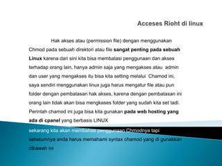Hak akses atau (permission file) dengan menggunakan
Chmod pada sebuah direktori atau file sangat penting pada sebuah
Linux karena dari sini kita bisa membatasi penggunaan dan akses
terhadap orang lain, hanya admin saja yang mengakses atau admin
dan user yang mengakses itu bisa kita setting melalui Chamod ini,
saya sendiri menggunakan linux juga harus mengatur file atau pun
folder dengan pembatasan hak akses, karena dengan pembatasan ini
orang lain tidak akan bisa mengkases folder yang sudah kita set tadi.
Perintah chamod ini juga bisa kita gunakan pada web hosting yang
ada di cpanel yang berbasis LINUX
sekarang kita akan membahas penggunaan Chmodnya tapi
sebelumnya anda harus memahami syntax chamod yang di gunakkan
dibawah ini
 