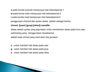 x pada kondisi execute mempunyai nilai heksadesimal 1
w pada konsis write mempunyai nilai heksadesimal 2
r pada kondisi read mempunyai nilai heksadesimal 4
penggunaan chamod dari syntax diatas adalah sebagai berikut
chmod [[user] [grup] [other]] namafile
diatas adalah syntax yang digunakan untuk memberikan akses pada linux atau
webhosting yang menggunakan hexadesimal
adalah kode chmod yang nanti akan kita gunakan
u : untuk memberi hak akses pada user
g: untuk memberi hak akses pada grup
o : untuk memberi hak akses pada other
 