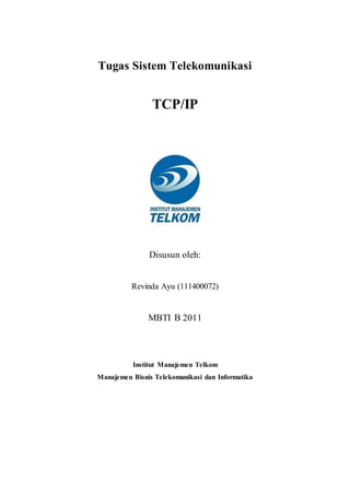 Tugas Sistem Telekomunikasi 
TCP/IP 
Disusun oleh: 
Revinda Ayu (111400072) 
MBTI B 2011 
Institut Manajemen Telkom 
Manajemen Bisnis Telekomunikasi dan Informatika 
 