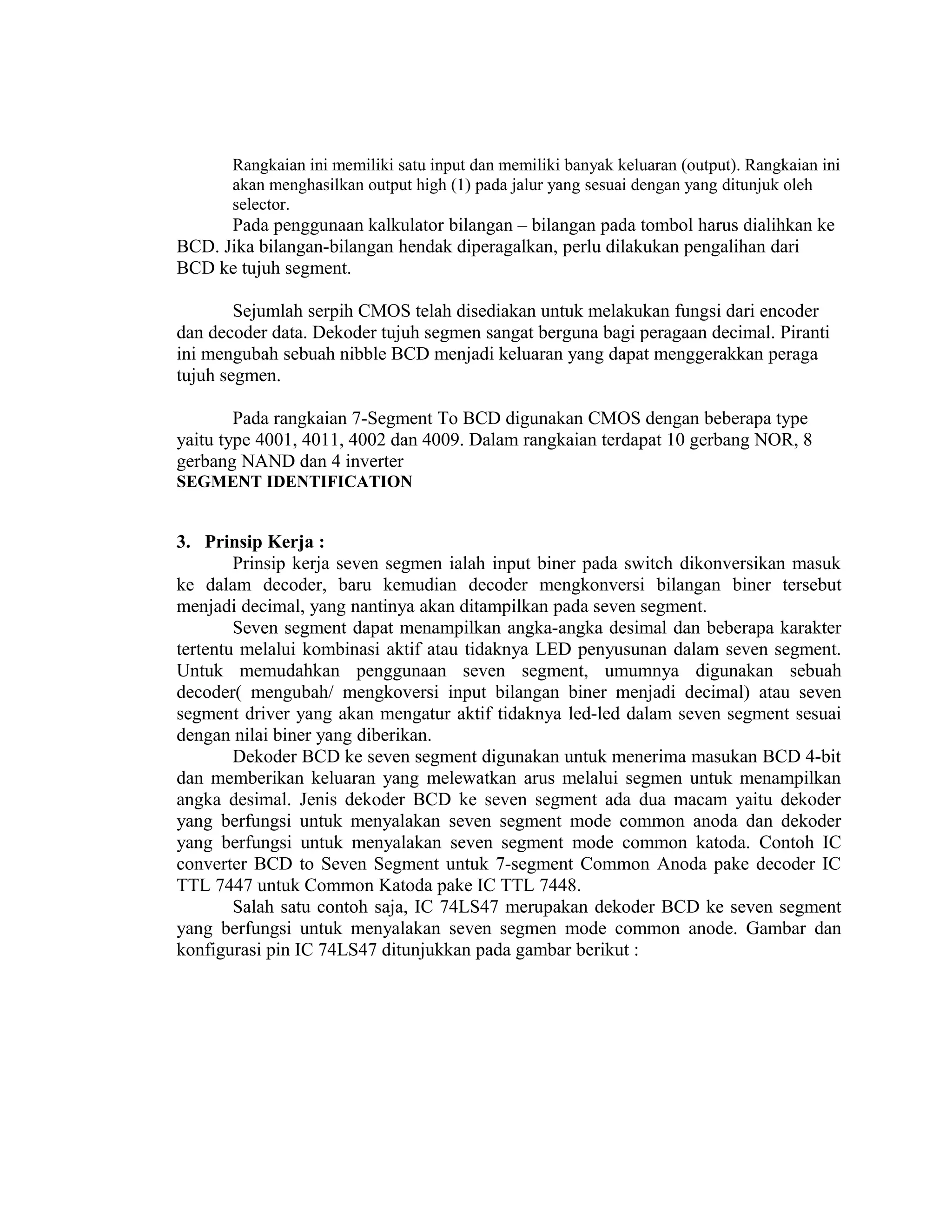 Rangkaian ini memiliki satu input dan memiliki banyak keluaran (output). Rangkaian ini
akan menghasilkan output high (1) pada jalur yang sesuai dengan yang ditunjuk oleh
selector.
Pada penggunaan kalkulator bilangan – bilangan pada tombol harus dialihkan ke
BCD. Jika bilangan-bilangan hendak diperagalkan, perlu dilakukan pengalihan dari
BCD ke tujuh segment.
Sejumlah serpih CMOS telah disediakan untuk melakukan fungsi dari encoder
dan decoder data. Dekoder tujuh segmen sangat berguna bagi peragaan decimal. Piranti
ini mengubah sebuah nibble BCD menjadi keluaran yang dapat menggerakkan peraga
tujuh segmen.
Pada rangkaian 7-Segment To BCD digunakan CMOS dengan beberapa type
yaitu type 4001, 4011, 4002 dan 4009. Dalam rangkaian terdapat 10 gerbang NOR, 8
gerbang NAND dan 4 inverter
SEGMENT IDENTIFICATION
3. Prinsip Kerja :
Prinsip kerja seven segmen ialah input biner pada switch dikonversikan masuk
ke dalam decoder, baru kemudian decoder mengkonversi bilangan biner tersebut
menjadi decimal, yang nantinya akan ditampilkan pada seven segment.
Seven segment dapat menampilkan angka-angka desimal dan beberapa karakter
tertentu melalui kombinasi aktif atau tidaknya LED penyusunan dalam seven segment.
Untuk memudahkan penggunaan seven segment, umumnya digunakan sebuah
decoder( mengubah/ mengkoversi input bilangan biner menjadi decimal) atau seven
segment driver yang akan mengatur aktif tidaknya led-led dalam seven segment sesuai
dengan nilai biner yang diberikan.
Dekoder BCD ke seven segment digunakan untuk menerima masukan BCD 4-bit
dan memberikan keluaran yang melewatkan arus melalui segmen untuk menampilkan
angka desimal. Jenis dekoder BCD ke seven segment ada dua macam yaitu dekoder
yang berfungsi untuk menyalakan seven segment mode common anoda dan dekoder
yang berfungsi untuk menyalakan seven segment mode common katoda. Contoh IC
converter BCD to Seven Segment untuk 7-segment Common Anoda pake decoder IC
TTL 7447 untuk Common Katoda pake IC TTL 7448.
Salah satu contoh saja, IC 74LS47 merupakan dekoder BCD ke seven segment
yang berfungsi untuk menyalakan seven segmen mode common anode. Gambar dan
konfigurasi pin IC 74LS47 ditunjukkan pada gambar berikut :
 