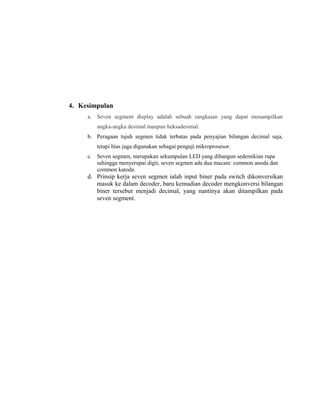 4. Kesimpulan
a. Seven segment display adalah sebuah rangkaian yang dapat menampilkan
angka-angka desimal maupun heksadesimal.
b. Peragaan tujuh segmen tidak terbatas pada penyajian bilangan decimal saja,
tetapi bias juga digunakan sebagai penguji mikroprosesor.
c. Seven segmen, merupakan sekumpulan LED yang dibangun sedemikian rupa
sehingga menyerupai digit, seven segmen ada dua macam: common anoda dan
common katoda.
d. Prinsip kerja seven segmen ialah input biner pada switch dikonversikan
masuk ke dalam decoder, baru kemudian decoder mengkonversi bilangan
biner tersebut menjadi decimal, yang nantinya akan ditampilkan pada
seven segment.
 