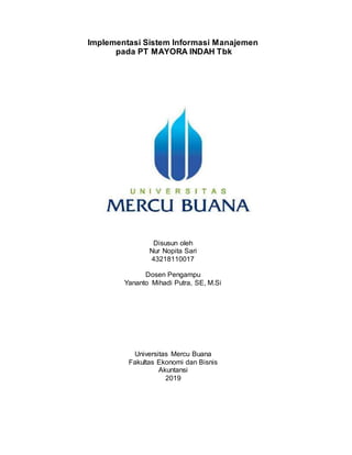 Implementasi Sistem Informasi Manajemen
pada PT MAYORA INDAH Tbk
Disusun Oleh
Nur Nopita Sari
43218110017
Universitas Mercu Buana
Fakultas Ekonomi dan Bisnis
Akuntansi
2019
Disusun oleh
Nur Nopita Sari
43218110017
Dosen Pengampu
Yananto Mihadi Putra, SE, M.Si
Universitas Mercu Buana
Fakultas Ekonomi dan Bisnis
Akuntansi
2019
 