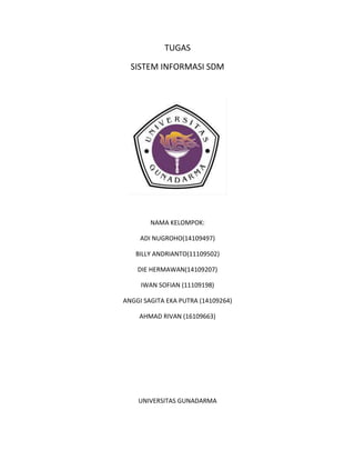 TUGAS
SISTEM INFORMASI SDM
NAMA KELOMPOK:
ADI NUGROHO(14109497)
BILLY ANDRIANTO(11109502)
DIE HERMAWAN(14109207)
IWAN SOFIAN (11109198)
ANGGI SAGITA EKA PUTRA (14109264)
AHMAD RIVAN (16109663)
UNIVERSITAS GUNADARMA
 