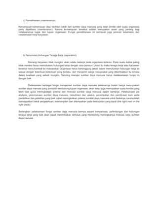5. Pemeliharaan (maintenance)
Kemampuan-kemampuan atau keahlian (skill) dari sumber daya manusia yang telah dimiliki oleh suatu organisasi
perlu dipelihara (maintenance). Karena kemampuan tersebut adalah merupakan asset yang penting bagi
terlaksananya tugas dan tujuan organisasi. Fungsi pemeliharaan ini termasuk juga jaminan kesehatan dan
keselamatan kerja karyawan.
6. Pemutusan Hubungan Tenaga Kerja (separation)
Seorang karyawan tidak mungkin akan selalu bekerja pada organisasi tertentu. Pada suatu ketika paling
tidak mereka harus memutuskan hubungan kerja dengan cara pensiun. Untuk itu maka tenaga kerja atau karyawan
tersebut harus kembali ke masyarakat. Organisasi harus bertanggung jawab dalam memutuskan hubungan kerja ini
sesuai dengan ketentuan-ketentuan yang berlaku, dan menjamin warga masyarakat yang dikembalikan itu berada
dalam keadaan yang sebaik mungkin. Seorang manajer sumber daya manusia harus melaksanakan fungsi ini
dengan baik
Pelaksanaan berbagai fungsi manajemen sumber daya manusia sebenarnya bukan hanya menciptakan
sumber daya manusia yang produktif mendukung tujuan organisasi, akan tetapi juga menciptakan suatu kondisi yang
lebih baik guna meningkatkan potensi dan motivasi sumber daya manusia dalam berkarya. Pelaksanaan job
analysis, perencanaan sumber daya manusia, rekruitmen dan seleksi, penempatan dan pembinaan karir serta
pendidikan dan pelatihan yang baik dapat meningkatkan potensi sumber daya manusia untuk berkarya, karena telah
mendapatkan bekal pengetahuan, keterampilan dan ditempatkan pada kedudukan yang tepat (the right man on the
right place).
Sedangkan pelaksanaan fungsi sumber daya manusia lainnya seperti kompensasi, perlindungan dan hubungan
tenaga kerja yang baik akan dapat menimbulkan stimulus yang mendorong meningkatnya motivasi kerja sumber
daya manusia
 