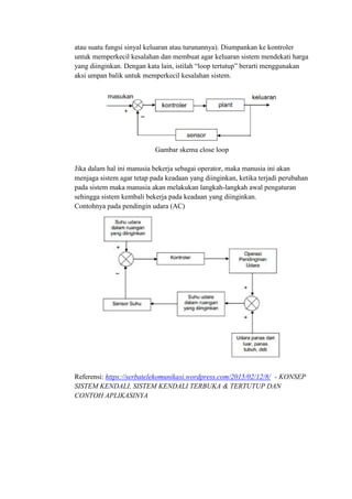 atau suatu fungsi sinyal keluaran atau turunannya). Diumpankan ke kontroler
untuk memperkecil kesalahan dan membuat agar keluaran sistem mendekati harga
yang diinginkan. Dengan kata lain, istilah “loop tertutup” berarti menggunakan
aksi umpan balik untuk memperkecil kesalahan sistem.
Gambar skema close loop
Jika dalam hal ini manusia bekerja sebagai operator, maka manusia ini akan
menjaga sistem agar tetap pada keadaan yang diinginkan, ketika terjadi perubahan
pada sistem maka manusia akan melakukan langkah-langkah awal pengaturan
sehingga sistem kembali bekerja pada keadaan yang diinginkan.
Contohnya pada pendingin udara (AC)
Referensi: https://serbatelekomunikasi.wordpress.com/2015/02/12/8/ - KONSEP
SISTEM KENDALI, SISTEM KENDALI TERBUKA & TERTUTUP DAN
CONTOH APLIKASINYA
 