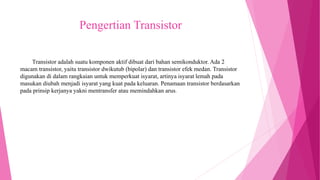 Pengertian Transistor
Transistor adalah suatu komponen aktif dibuat dari bahan semikonduktor. Ada 2
macam transistor, yaitu transistor dwikutub (bipolar) dan transistor efek medan. Transistor
digunakan di dalam rangkaian untuk memperkuat isyarat, artinya isyarat lemah pada
masukan diubah menjadi isyarat yang kuat pada keluaran. Penamaan transistor berdasarkan
pada prinsip kerjanya yakni mentransfer atau memindahkan arus.
 