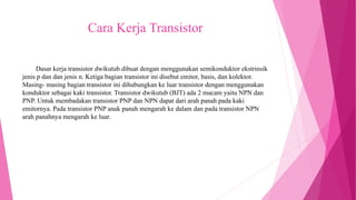 Cara Kerja Transistor
Dasar kerja transistor dwikutub dibuat dengan menggunakan semikonduktor ekstrinsik
jenis p dan dan jenis n. Ketiga bagian transistor ini disebut emitor, basis, dan kolektor.
Masing- masing bagian transistor ini dihubungkan ke luar transistor dengan menggunakan
konduktor sebagai kaki transistor. Transistor dwikutub (BJT) ada 2 macam yaitu NPN dan
PNP. Untuk membadakan transistor PNP dan NPN dapat dari arah panah pada kaki
emitornya. Pada transistor PNP anak panah mengarah ke dalam dan pada transistor NPN
arah panahnya mengarah ke luar.
 
