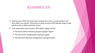 KESIMPULAN
 Pada transistor PNP arus listrik akan mengalir dari emitor menuju kolektor saat
basis diberi arus negatif. Oleh karena itu pada transistor PNP ditandai dengan tanda
panah masuk ke dalam pada kaki emitor.
 Cara menentukan jenis transistor PNP adalah sebagai berikut :
 Jika kaki kolektor terhubung dengan tegangan negatif
 Jika kaki emitor mengeluarkan tegangan negatif
 Jika kaki basis dikontrol menggunakan tegangan negatif
 