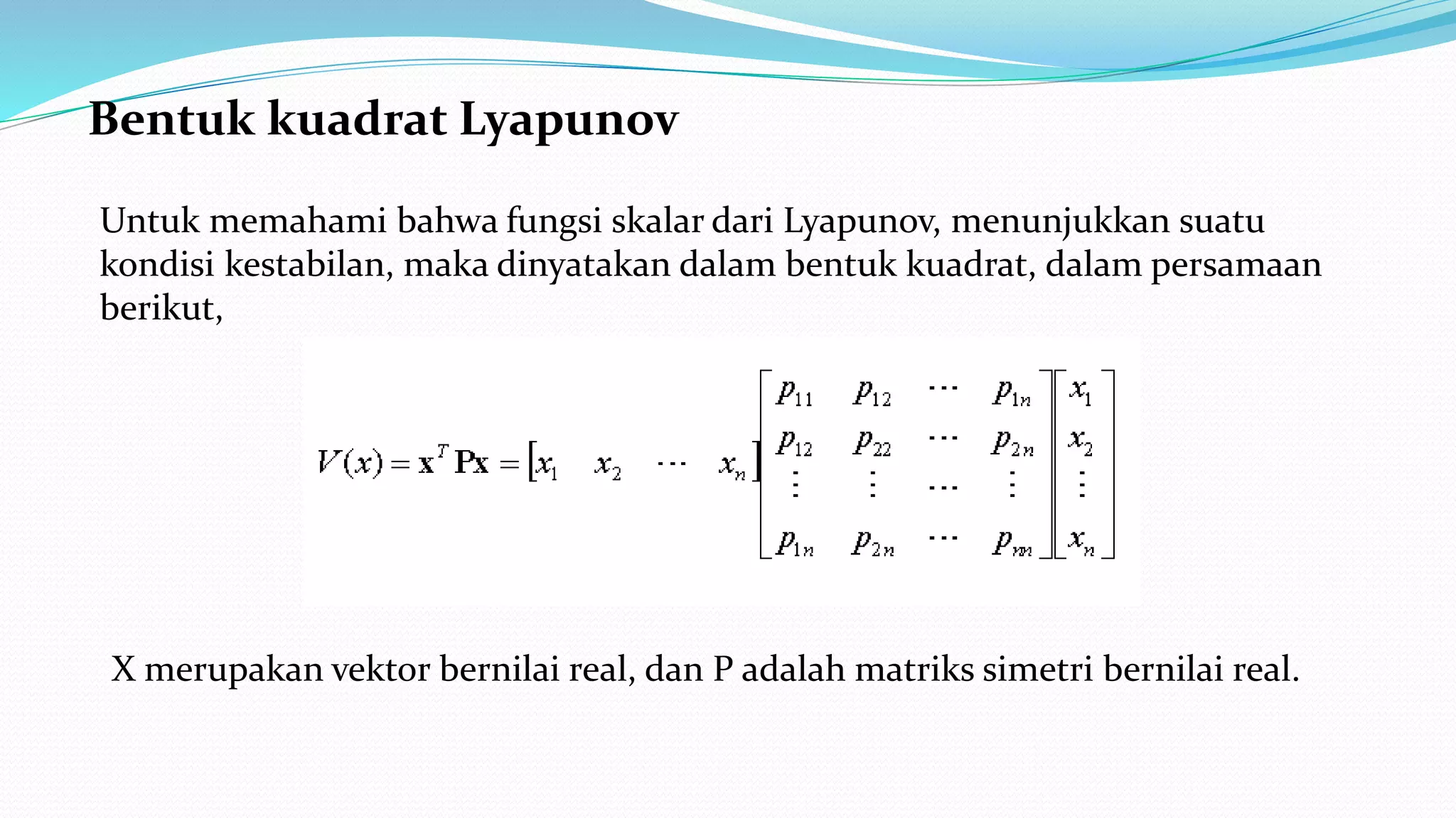 Bentuk kuadrat Lyapunov
Untuk memahami bahwa fungsi skalar dari Lyapunov, menunjukkan suatu
kondisi kestabilan, maka dinyatakan dalam bentuk kuadrat, dalam persamaan
berikut,
X merupakan vektor bernilai real, dan P adalah matriks simetri bernilai real.
 