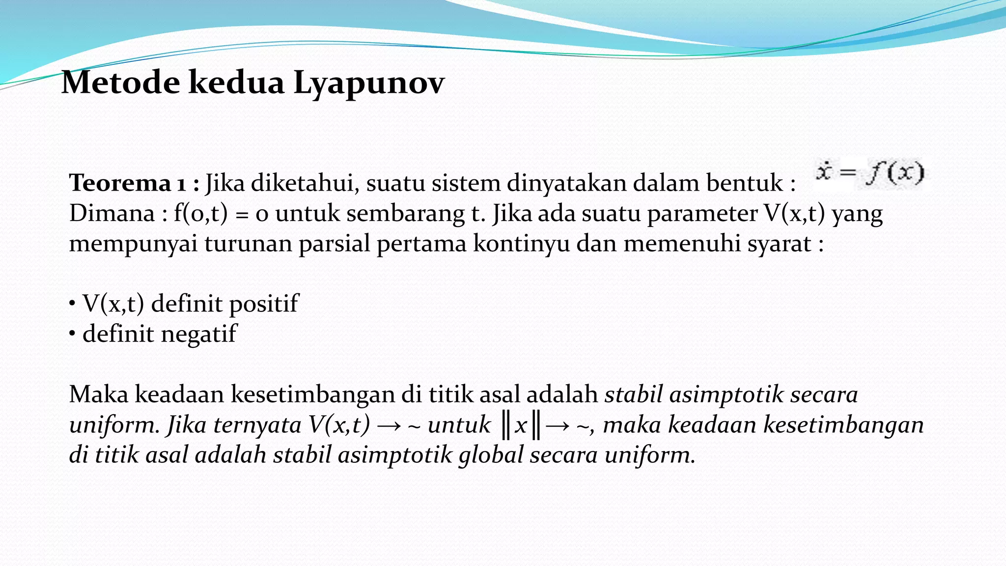 Metode kedua Lyapunov
Teorema 1 : Jika diketahui, suatu sistem dinyatakan dalam bentuk :
Dimana : f(0,t) = 0 untuk sembarang t. Jika ada suatu parameter V(x,t) yang
mempunyai turunan parsial pertama kontinyu dan memenuhi syarat :
• V(x,t) definit positif
• definit negatif
Maka keadaan kesetimbangan di titik asal adalah stabil asimptotik secara
uniform. Jika ternyata V(x,t) → ~ untuk ║x║→ ~, maka keadaan kesetimbangan
di titik asal adalah stabil asimptotik global secara uniform.
 