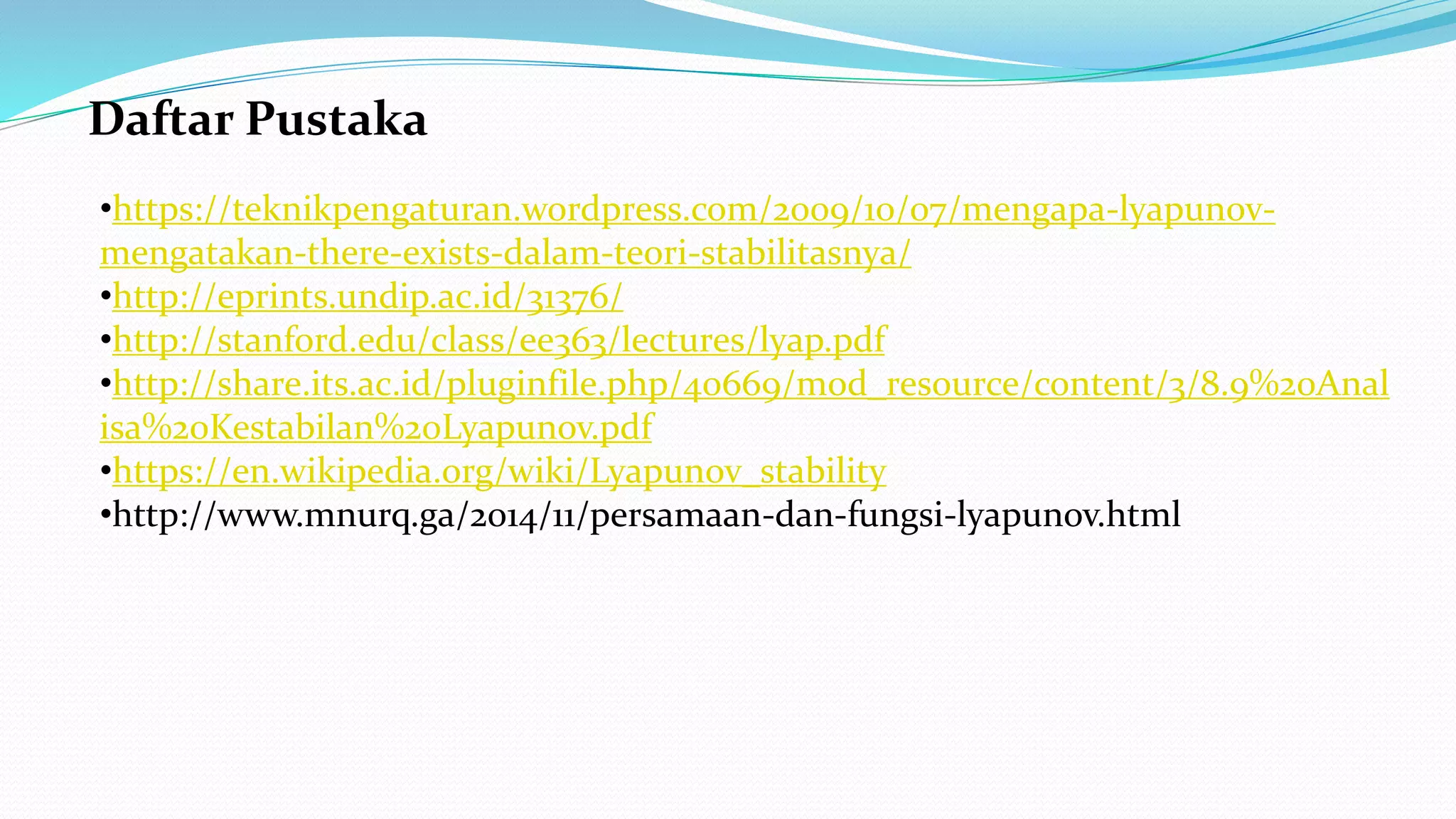 Daftar Pustaka
•https://teknikpengaturan.wordpress.com/2009/10/07/mengapa-lyapunov-
mengatakan-there-exists-dalam-teori-stabilitasnya/
•http://eprints.undip.ac.id/31376/
•http://stanford.edu/class/ee363/lectures/lyap.pdf
•http://share.its.ac.id/pluginfile.php/40669/mod_resource/content/3/8.9%20Anal
isa%20Kestabilan%20Lyapunov.pdf
•https://en.wikipedia.org/wiki/Lyapunov_stability
•http://www.mnurq.ga/2014/11/persamaan-dan-fungsi-lyapunov.html
 