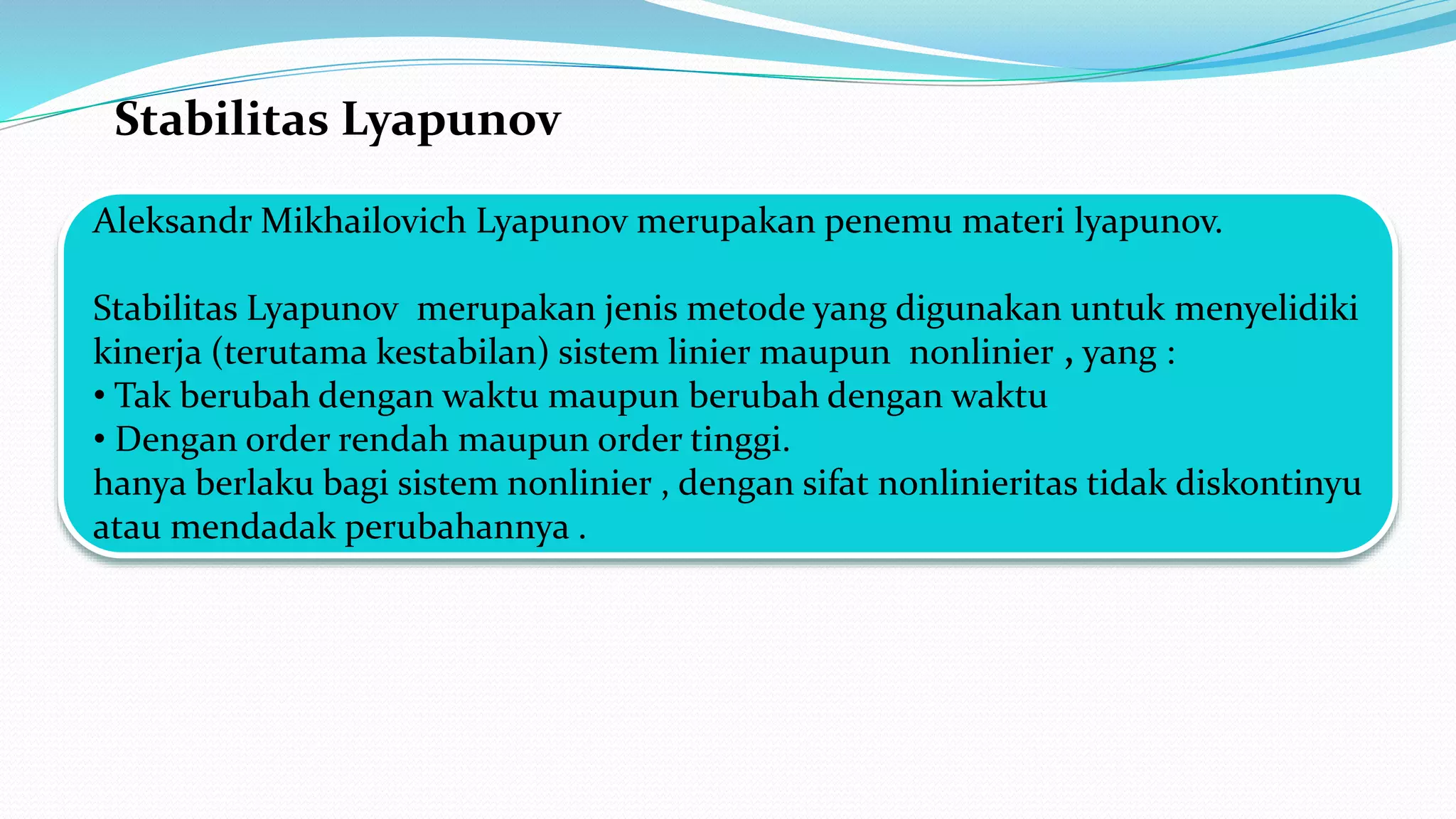 Stabilitas Lyapunov
Aleksandr Mikhailovich Lyapunov merupakan penemu materi lyapunov.
Stabilitas Lyapunov merupakan jenis metode yang digunakan untuk menyelidiki
kinerja (terutama kestabilan) sistem linier maupun nonlinier , yang :
• Tak berubah dengan waktu maupun berubah dengan waktu
• Dengan order rendah maupun order tinggi.
hanya berlaku bagi sistem nonlinier , dengan sifat nonlinieritas tidak diskontinyu
atau mendadak perubahannya .
 