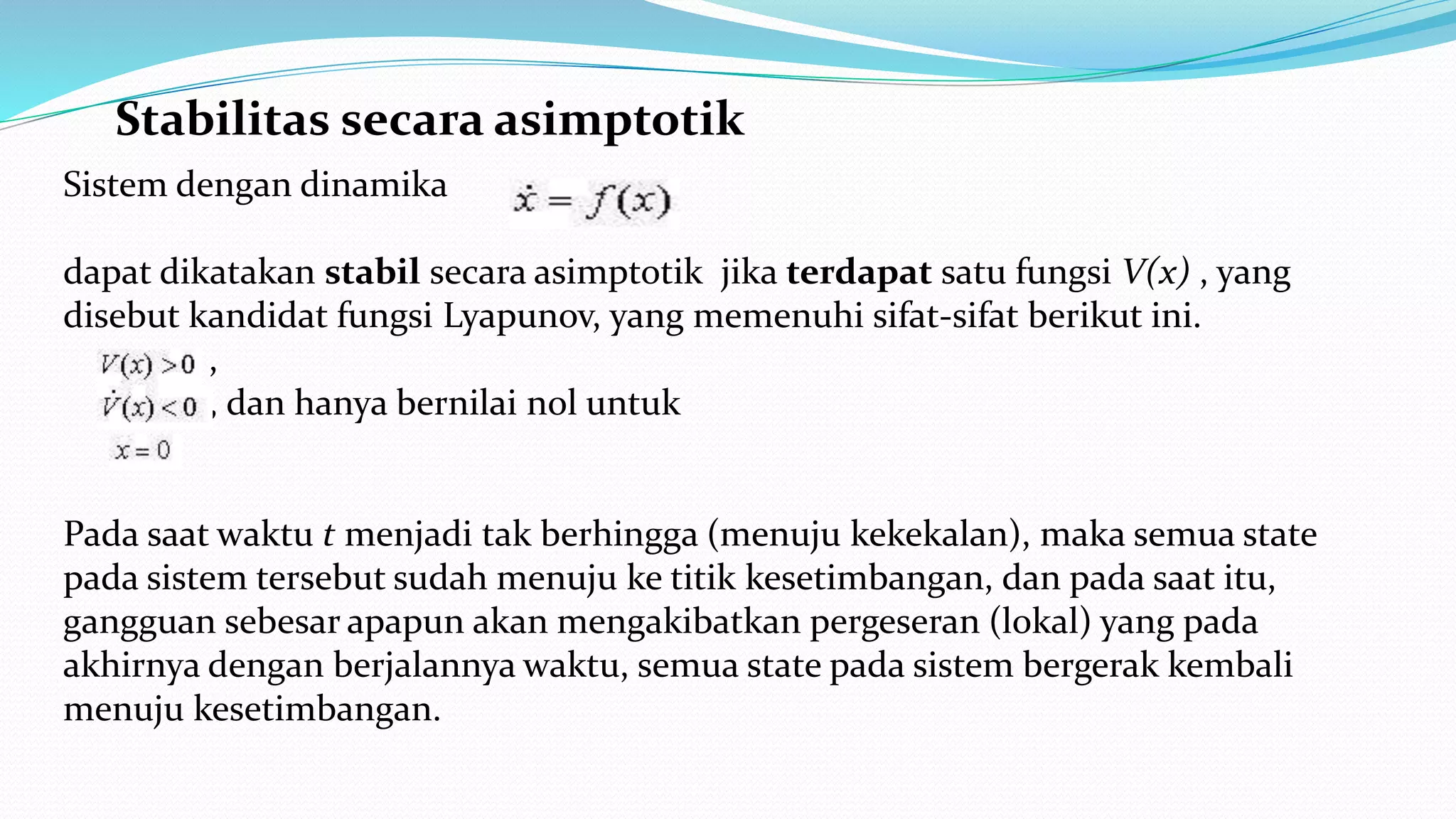 Stabilitas secara asimptotik
Sistem dengan dinamika
dapat dikatakan stabil secara asimptotik jika terdapat satu fungsi V(x) , yang
disebut kandidat fungsi Lyapunov, yang memenuhi sifat-sifat berikut ini.
,
, dan hanya bernilai nol untuk
Pada saat waktu t menjadi tak berhingga (menuju kekekalan), maka semua state
pada sistem tersebut sudah menuju ke titik kesetimbangan, dan pada saat itu,
gangguan sebesar apapun akan mengakibatkan pergeseran (lokal) yang pada
akhirnya dengan berjalannya waktu, semua state pada sistem bergerak kembali
menuju kesetimbangan.
 