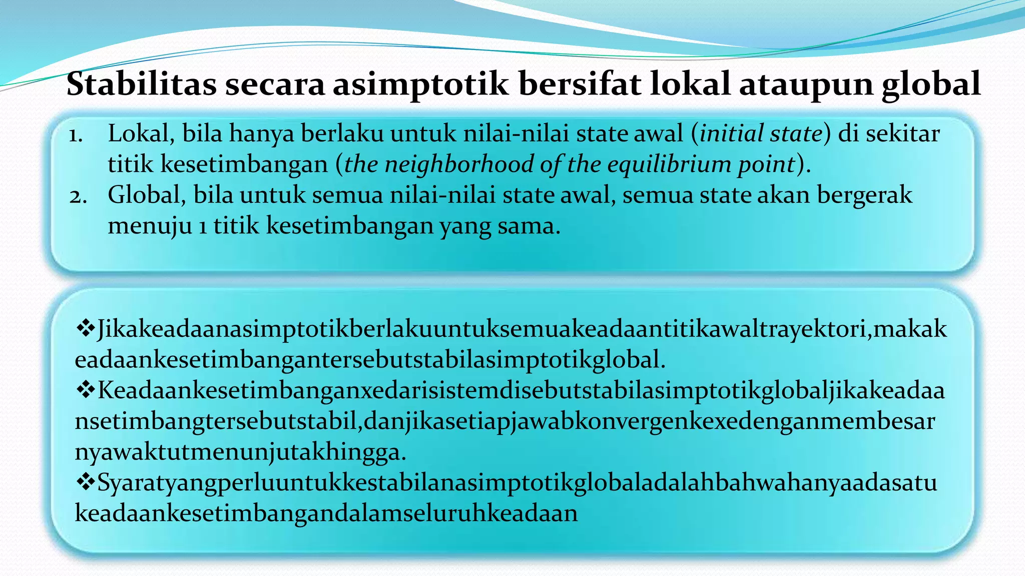 Stabilitas secara asimptotik bersifat lokal ataupun global
1. Lokal, bila hanya berlaku untuk nilai-nilai state awal (initial state) di sekitar
titik kesetimbangan (the neighborhood of the equilibrium point).
2. Global, bila untuk semua nilai-nilai state awal, semua state akan bergerak
menuju 1 titik kesetimbangan yang sama.
Jikakeadaanasimptotikberlakuuntuksemuakeadaantitikawaltrayektori,makak
eadaankesetimbangantersebutstabilasimptotikglobal.
Keadaankesetimbanganxedarisistemdisebutstabilasimptotikglobaljikakeadaa
nsetimbangtersebutstabil,danjikasetiapjawabkonvergenkexedenganmembesar
nyawaktutmenunjutakhingga.
Syaratyangperluuntukkestabilanasimptotikglobaladalahbahwahanyaadasatu
keadaankesetimbangandalamseluruhkeadaan
 