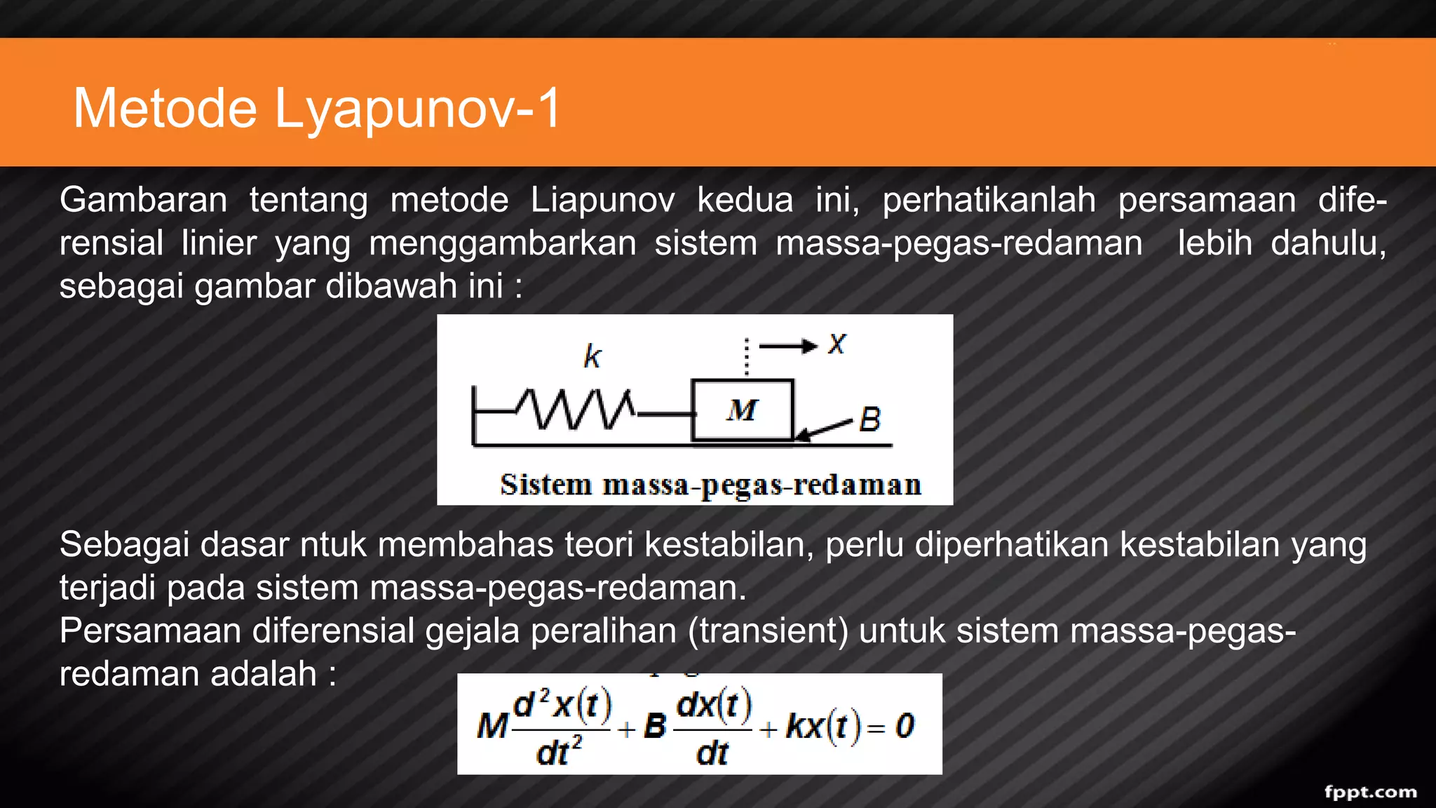 Metode Lyapunov-1
Gambaran tentang metode Liapunov kedua ini, perhatikanlah persamaan dife-
rensial linier yang menggambarkan sistem massa-pegas-redaman lebih dahulu,
sebagai gambar dibawah ini :
Sebagai dasar ntuk membahas teori kestabilan, perlu diperhatikan kestabilan yang
terjadi pada sistem massa-pegas-redaman.
Persamaan diferensial gejala peralihan (transient) untuk sistem massa-pegas-
redaman adalah :
 