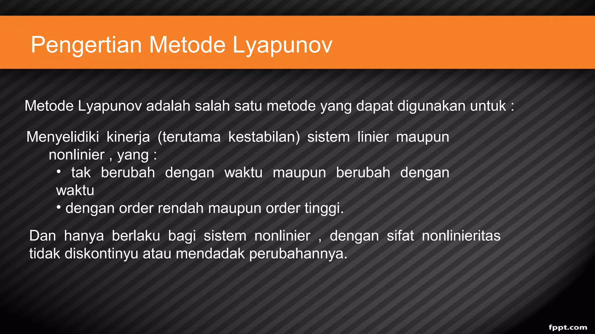 Pengertian Metode Lyapunov
Metode Lyapunov adalah salah satu metode yang dapat digunakan untuk :
Menyelidiki kinerja (terutama kestabilan) sistem linier maupun
nonlinier , yang :
• tak berubah dengan waktu maupun berubah dengan
waktu
• dengan order rendah maupun order tinggi.
Dan hanya berlaku bagi sistem nonlinier , dengan sifat nonlinieritas
tidak diskontinyu atau mendadak perubahannya.
 