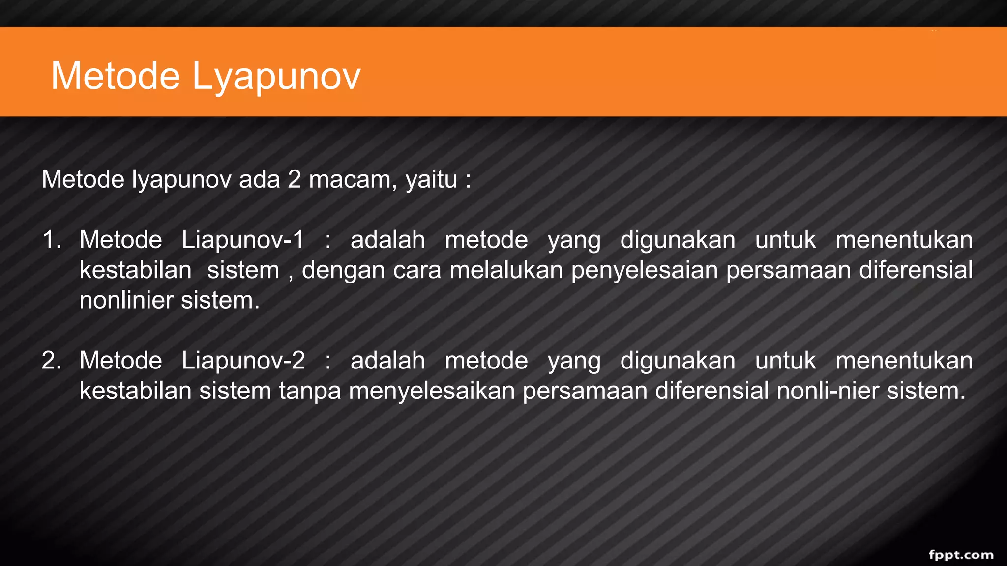 Metode Lyapunov
Metode lyapunov ada 2 macam, yaitu :
1. Metode Liapunov-1 : adalah metode yang digunakan untuk menentukan
kestabilan sistem , dengan cara melalukan penyelesaian persamaan diferensial
nonlinier sistem.
2. Metode Liapunov-2 : adalah metode yang digunakan untuk menentukan
kestabilan sistem tanpa menyelesaikan persamaan diferensial nonli-nier sistem.
 