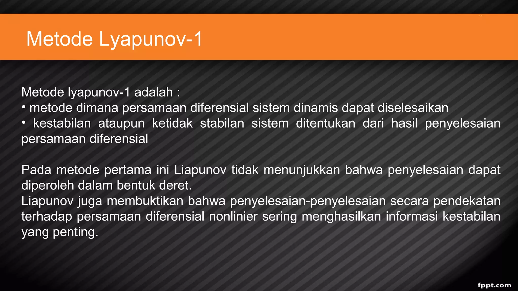 Metode Lyapunov-1
Metode lyapunov-1 adalah :
• metode dimana persamaan diferensial sistem dinamis dapat diselesaikan
• kestabilan ataupun ketidak stabilan sistem ditentukan dari hasil penyelesaian
persamaan diferensial
Pada metode pertama ini Liapunov tidak menunjukkan bahwa penyelesaian dapat
diperoleh dalam bentuk deret.
Liapunov juga membuktikan bahwa penyelesaian-penyelesaian secara pendekatan
terhadap persamaan diferensial nonlinier sering menghasilkan informasi kestabilan
yang penting.
 
