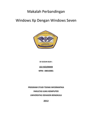 Makalah Perbandingan

Windows Xp Dengan Windows Seven




                DI SUSUN OLEH :

               LEJI AGUSMAN
               NPM : 08010081




      PROGRAM STUDI TEKNIK INFORMATIKA
          FAKULTAS ILMU KOMPUTER
       UNIVERSITAS DEHASEN BENGKULU

                    2012
 