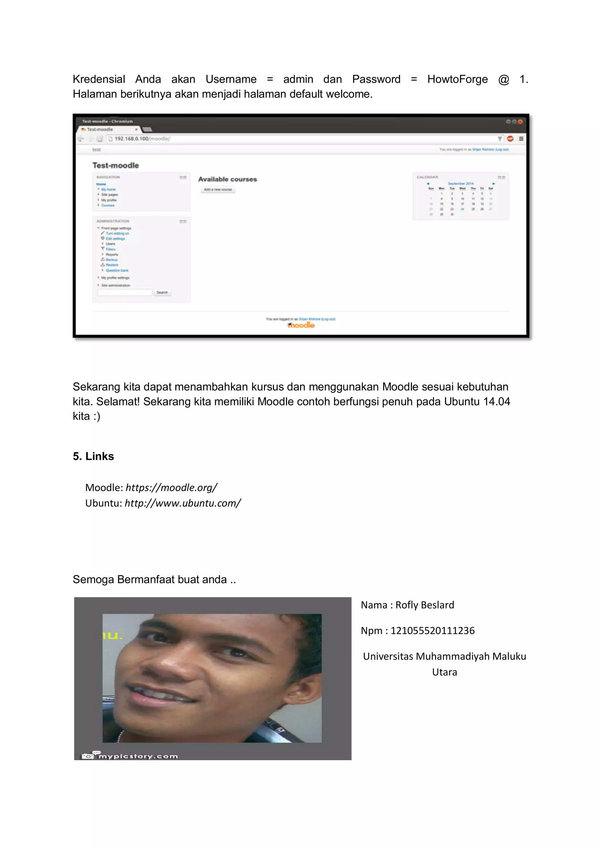 Kredensial Anda akan Username = admin dan Password = HowtoForge @ 1. Halaman berikutnya akan menjadi halaman default welcome. 
Sekarang kita dapat menambahkan kursus dan menggunakan Moodle sesuai kebutuhan kita. Selamat! Sekarang kita memiliki Moodle contoh berfungsi penuh pada Ubuntu 14.04 kita :) 5. Links Moodle: https://moodle.org/ Ubuntu: http://www.ubuntu.com/ 
Semoga Bermanfaat buat anda .. 
Nama : Rofly Beslard 
Npm : 121055520111236 
Universitas Muhammadiyah Maluku Utara 