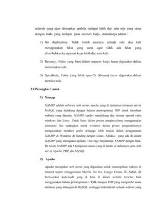 rulerule yang akan diterapkan apabila terdapat lebih dari satu rule yang sama
dengan fakta yang terdapat pada memori kerja, diantaranya adalah :
1) No duplication, Tidak boleh memicu sebuah rule dua kali
menggunakan fakta yang sama agar tidak ada fakta yang
ditambahkan ke memori kerja lebih dari satu kali.
2) Recency, Fakta yang baru dalam memori kerja harus digunakan dalam
menentukan rule.
3) Specificity, Fakta yang lebih spesifik (khusus) harus digunakan dalam
memicu rule.
2.9 Perangkat Lunak
1) Xampp
XAMPP adalah software web server apache yang di dalamnya tertanam server
MySQL yang didukung dengan bahasa pemrograman PHP untuk membuat
website yang dinamis. XAMPP sendiri mendukung dua system operasi yaitu
windows dan Linux. Untuk linux dalam proses penginstalanny menggunakan
command line sedangkan untuk windows dalam proses penginstalannya
menggunakan interface grafis sehingga lebih mudah dalam penggunaaan
XAMPP di Windows di banding dengan Linux. Aplikasi yang ada di dalam
XAMPP yang merupakan aplikasi vital bagi berjalannya XAMPP dengan baik.
Di dalam XAMPP ada 3 komponen utama yang di tanam di dalamnya yaitu web
server Apache, PHP, dan MySQL
2) Apache
Apache merupakan web server yang digunakan untuk menampilkan website di
internet seperti menggunakan Mozilla fire fox, Google Crome, IE, Safari, dll
berdasarkan kode-kode yang di tulis di dalam website tersebut baik
menggunakan bahasa pemrograman HTML maupun PHP yang mengambil suatu
database yang dibangun di MySQL, sehingga terbentuklah sebuah website yang
 