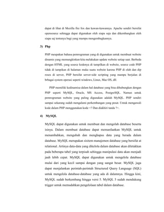 dapat di lihat di Mozilla fire fox dan kawan-kawannya. Apache sendiri bersifat
opensource sehingga dapat digunakan oleh siapa saja dan dikembangkan oleh
siapa saj tentunya bagi yang mampu mengembagkannya.
3) Php
PHP meupakan bahasa pemrograman yang di digunakan untuk membuat website
dinamis yang memungkinkan kita melakukan update website setiap saat. Berbeda
dengan HTML yang source kodenya di tampilkan di website, source code PHP
tidak di tampikan di halaman muka suatu website karena PHP di olah dan dip
roses di server, PHP bersifat server-side scripting yang mampu berjalan di
brbagai system operasi seperti windows, Linux, Mac OS, dll.
PHP memiliki kedinamisa dalam hal database yang bisa dihubungkan dengan
PHP seperti MySQL, Oracle, MS Access, PostgreSQL. Namun untuk
pemrograman website yang paling digunakan adalah MySQL. PHP sendiri
sampai sekarang sudah mengalami perkembangan yang pesat. Untuk mengawali
kode dalam PHP menggunakan kode <? Dan diakhiri tanda ?>.
4) MySQL
MySQL dapat digunakan untuk membuat dan mengolah database beserta
isinya. Dalam membuat database dapat memanfaatkan MySQL untuk
menambahkan, mengubah dan menghapus data yang berada dalam
database. MySQL merupakan sisitem manajemen database yang bersifat at
relational. Artinya data-data yang dikelola dalam database akan diletakkan
pada beberapa tabel yang terpisah sehingga manipulasi data akan menjadi
jauh lebih cepat. MySQL dapat digunakan untuk mengelola database
mulai dari yang kecil sampai dengan yang sangat besar. MySQL juga
dapat menjalankan perintah-perintah Structured Query Language (SQL)
untuk mengelola database-database yang ada di dalamnya. Hingga kini,
MySQL sudah berkembang hingga versi 5. MySQL 5 sudah mendukung
trigger untuk memudahkan pengelolaan tabel dalam database.
 