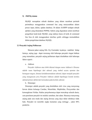 5) PHPMyAdmin
MySQL merupakan sebuah database yang dalam membuat perintah
perintahnya menggunakan command line yang menyusahkan dalam
proses input, delete, update database. Di dalam XAMPP terdapat sebuah
apliaksi yang dinamakan PHPMy Admin yang digunakan untuk membuat
pengetikan kode-kode MySQL yang tadinya harus di ketik di command
line bisa di olah menggunakan interface grafis sehingga memudahkan
dalam pengelolaan database MySQL.
2.3 Penyakit Anjing Peliharaan
Menurut pakar anjing Drh. Ety Erarindah, layaknya makhluk hidup
lainnya, anjing juga dapat terserang oleh beberapa penyakit ringan bahkan
yang mematikan, penyakit anjing peliharaan dapat disebabkan oleh beberapa
faktor seperti :
a. Addison
Penyakit Addison atau lebih dikenal dengan nama Addison’s Disease
adalah suatu hipofungsi dari adrenal yang timbul secara spontan dan
berangsur-angsur, dimana ketidakmemadaian adrenal, dapat menjadi penyakit
yang mengancam jiwa. Penyakit Addison adalah hipofungsi kronik korteks
adrenal primer akibat dari kerusakan pada korteks adrenal.
b. Distemper
Distemper adalah penyakit yang disebabkan oleh virus yang menyerang
hewan dalam keluarga Canidae, Mustelidae, Mephitidae, Procyonidae dan
kemungkinan Felidae. Radius penyebarannya dapat mencakup seluruh dunia,
cara penularan penyakit ini melalui sentuhan, dan udara. Biasanya menyerang
anjing pada usia muda dan anjing dewasa yang daya tahan tubuhnya tidak
baik. Penyakit ini memiliki angka kematian yang tertinggi , yakni 80%
penderita .
 