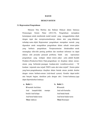 BAB III
DESIGN SISTEM
3.1 Representasi Pengetahuan
Menurut Nita Merlina dan Rahmat Hidayat dalam bukunya
Perancangan Sistem Pakar (2012:19), Pengetahuan merupakan
kemampuan untuk membentuk model mental yang menggambarkan objek
dengan tepat dan merepresentasikannya dalam aksi yang dilakukan
terhadap suatu objek. Representasi pengetahuan merupakan metode yang
digunakan untuk mengodekan pengetahuan dalam sebuah sistem pakar
yang berbasis pengetahuan. Perepresentasian dimaksudkan untuk
menangkap sifat-sifat penting problem dan membuat informasi itu dapat
diakses oleh prosedur pemecah problema. Salah satu representasi
pengetahuan yang terdapat dalam sistem pakar yaitu adalah Kaidah
Produksi (Production Rule). Pada pengetahuan ini disajikan dalam aturan-
aturan yang berbentuk pasangan keadaan-aksi (condition-action) : “IF
keadaan terpenuhi atau terjadi THEN suatu aksi akan terjadi”. Sistem pakar
yang basis pengetahuannya disajikan dalam bentuk aturan produk disebut
dengan sistem berbasis-aturan (rule-based system). Kondisi dapat terdiri
atas banyak bagian, demikian pula dengan aksi. Urutan keduanya juga
dapat dipertukarkan letaknya.
a. Rulle 1 :
If muntah And diare
And lumpuh/tidak mampu
berdiri And kolaps
And berat badan turun
Then Addison
b. Rulle 2 :
If muntah
And sulit bernafas
And batuk-batuk
And berat badan turun
Then Distemper
 