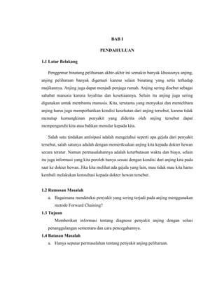 BAB I
PENDAHULUAN
1.1 Latar Belakang
Penggemar binatang peliharaan akhir-akhir ini semakin banyak khususnya anjing,
anjing peliharaan banyak digemari karena selain binatang yang setia terhadap
majikannya. Anjing juga dapat menjadi penjaga rumah. Anjing sering disebut sebagai
sahabat manusia karena loyalitas dan kesetiaannya. Selain itu anjing juga sering
digunakan untuk membantu manusia. Kita, terutama yang menyukai dan memelihara
anjing harus juga memperhatikan kondisi kesehatan dari anjing tersebut, karena tidak
menutup kemungkinan penyakit yang diderita oleh anjing tersebut dapat
mempengaruhi kita atau bahkan menular kepada kita.
Salah satu tindakan antisipasi adalah mengetahui seperti apa gejala dari penyakit
tersebut, salah satunya adalah dengan memeriksakan anjing kita kepada dokter hewan
secara teratur. Namun permasalahannya adalah keterbatasan waktu dan biaya, selain
itu juga informasi yang kita peroleh hanya sesuai dengan kondisi dari anjing kita pada
saat ke dokter hewan. Jika kita melihat ada gejala yang lain, mau tidak mau kita harus
kembali melakukan konsultasi kepada dokter hewan tersebut.
1.2 Rumusan Masalah
a. Bagaimana mendeteksi penyakit yang sering terjadi pada anjing menggunakan
metode Forward Chaining?
1.3 Tujuan
Memberikan informasi tentang diagnose penyakit anjing dengan solusi
penanggulangan sementara dan cara pencegahannya.
1.4 Batasan Masalah
a. Hanya seputar permasalahan tentang penyakit anjing peliharaan.
 