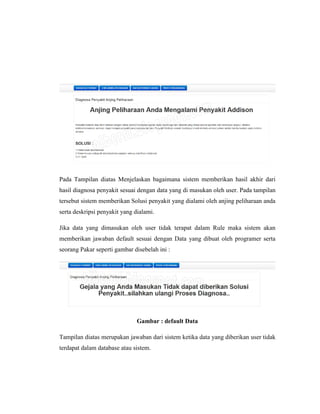 Pada Tampilan diatas Menjelaskan bagaimana sistem memberikan hasil akhir dari
hasil diagnosa penyakit sesuai dengan data yang di masukan oleh user. Pada tampilan
tersebut sistem memberikan Solusi penyakit yang dialami oleh anjing peliharaan anda
serta deskripsi penyakit yang dialami.
Jika data yang dimasukan oleh user tidak terapat dalam Rule maka sistem akan
memberikan jawaban default sesuai dengan Data yang dibuat oleh programer serta
seorang Pakar seperti gambar disebelah ini :
Gambar : default Data
Tampilan diatas merupakan jawaban dari sistem ketika data yang diberikan user tidak
terdapat dalam database atau sistem.
 
