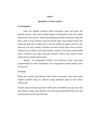 BAB V
KESIMPULAN DAN SARAN
5.1 Kesimpulan
Salah satu tindakan antisipasi adalah mengetahui seperti apa gejala dari
penyakit tersebut, salah satunya adalah dengan memeriksakan anjing kita kepada
dokter hewan secara teratur. Namun permasalahannya adalah keterbatasan waktu dan
biaya, selain itu juga informasi yang kita peroleh hanya sesuai dengan kondisi dari
anjing kita pada saat ke dokter hewan. Jika kita melihat ada gejala yang lain, mau
tidak mau kita harus kembali melakukan konsultasi kepada dokter hewan tersebut.
Dengan ada nya aplikasi sistem pakar berbasis website ini kita dapat mempermudah
untuk mengetahu serta dapat mencegah penyakit tertentu yang dialami hewan
peliharaan kita terutama hewan anjing.
Aplikasi ini menggunakan HTML5 serta Bootstrap Twitter yang dapat
mempermudah user dalam menjalankan serta menggunakanya dalam berbagi media
atau browser.
5.2 Saran
Dilihat dari masalah yang dihadapi maka Penulis menyarankan agar sistem pakar
diagnosa penyakit anjing ini terkhusus anjing peliharaan dapat di buat melalui
Android lagi.
Penyakit yang dimasukan juga masih sedikit perlu ditambahkan lagi agar user lebih
puas dengan jawaban yang diberikan serta perlu lagi menambahkan Rule-rule yang
sesuai dengan penyakit yang di berikan.
 