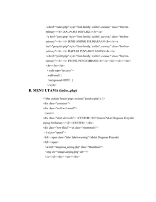 <a href="index.php" style="font-family: 'calibri', cursive;" class="btn btn-
primary"><b> DIAGNOSA PENYAKIT</b></a>
<a href="jenis.php" style="font-family: 'calibri', cursive;" class="btn btn-
primary"><b> </i> JENIS ANJING PELIHARAAN</b></a><a
href="penyakit.php" style="font-family: 'calibri', cursive;" class="btn btn-
primary"><b> </i> DAFTAR PENYAKIT ANJING</b></a>
<a href="profil.php" style="font-family: 'calibri', cursive;" class="btn btn-
primary"><b> </i> PROFIL PENGEMBANG</b></a></div></div></div>
</br></br></br>
<style type="text/css">
.well-small {
background:#ffffff; }
</style>
B. MENU UTAMA (index.php)
<?php include 'header.php'; include("koneksi.php"); ?>
<div class="container">
<div class="well well-small">
<center>
<div class="alert alert-info"> <CENTER><H2>Sistem Pakar Diagnosa Penyakit
anjing Peliharaan </H2></CENTER> </div>
<div class="row-fluid"><ul class="thumbnails">
<li class="span4">
<h3> <span class="label label-warning">Mulai Diagnosa Penyakit
</h3></span>
<a href="diagnosa_anjing.php" class="thumbnail">
<img src="images/anjing.png" alt="">
</a></ul></div> </div></div>
 