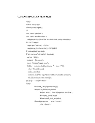 C. MENU DIAGNOSA PENYAKIT
<?php
include 'header.php';
include("koneksi.php");
?>
<div class="container">
<div class="well well-small">
<script type='text/javascript' src='http://code.jquery.com/jquery-
1.8.3.js'></script>
<style type='text/css'> </style>
<script type='text/javascript'>//<![CDATA[
$(window).load(function(){
$("div.btn-input").live('click', function(){
var btn = $(this),
container = btn.parent(),
name = btn.data('toggle-name'),
hidden = container.find('input[name="' + name + '"]'),
value = btn.attr('value');
hidden.val(value);
container.find(".btn-input").removeClass('active btn-primary');
btn.addClass('active btn-primary');
}); });//]]> </script></head>
<?php
if(!isset($_GET['idpertanyaan'])){
//tampilkan pertanyaan pertama
$sqlp = "select * from anjing where mulai='Y'";
$rs=mysql_query($sqlp);
$data=mysql_fetch_array($rs);
//bentuk pertanyaan echo "<form>";
echo "<form>";
 