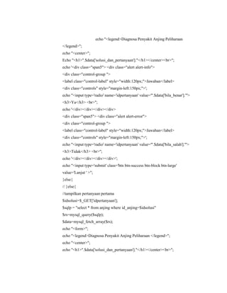 echo "<legend>Diagnosa Penyakit Anjing Peliharaan
</legend>";
echo "<center>";
Echo "<h1>".$data['solusi_dan_pertanyaan']."</h1></center><br>";
echo '<div class="span5"> <div class="alert alert-info">
<div class="control-group ">
<label class="control-label" style="width:120px;">Jawaban</label>
<div class="controls" style="margin-left:150px;">';
echo "<input type='radio' name='idpertanyaan' value='".$data['bila_benar']."'>
<h3>Ya</h3> <br>";
echo '</div></div></div></div>
<div class="span5"> <div class="alert alert-error">
<div class="control-group ">
<label class="control-label" style="width:120px;">Jawaban</label>
<div class="controls" style="margin-left:150px;">';
echo "<input type='radio' name='idpertanyaan' value='".$data['bila_salah']."'>
<h3>Tidak</h3> <br>";
echo '</div></div></div></div>';
echo "<input type='submit' class='btn btn-success btn-block btn-large'
value='Lanjut ' >";
}else{
// }else{
//tampilkan pertanyaan pertama
$idsolusi=$_GET['idpertanyaan'];
$sqlp = "select * from anjing where id_anjing=$idsolusi"
$rs=mysql_query($sqlp);
$data=mysql_fetch_array($rs);
echo "<form>";
echo "<legend>Diagnosa Penyakit Anjing Peliharaan </legend>";
echo "<center>";
echo "<h1>".$data['solusi_dan_pertanyaan']."</h1></center><br>";
 