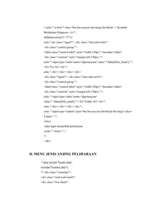 // echo "<a href='' class='btn btn-success btn-large btn-block' /> Kembali
Melakukan Diagnosa </a>";
if($data['selesai']!="Y"){
echo '<div class="span5"> <div class="alert alert-info">
<div class="control-group ">
<label class="control-label" style="width:120px;">Jawaban</label>
<div class="controls" style="margin-left:150px;">';
echo "<input type='radio' name='idpertanyaan' value='".$data['bila_benar']."'>
<h3>Ya</h3><br>";
echo '</div></div></div></div>
<div class="span5"> <div class="alert alert-error">
<div class="control-group ">
<label class="control-label" style="width:120px;">Jawaban</label>
<div class="controls" style="margin-left:150px;">';
echo "<input type='radio' name='idpertanyaan'
value='".$data['bila_salah']."'><h3>Tidak</h3><br>";
echo '</div></div></div></div>';
echo "<input type='submit' class='btn btn-success btn-block btn-large' value=
'Lanjut ' >";
}else{
//jika ingin menambah pertanyaan
}echo "</form>"; }
?>
</div>
D. MENU JENIS ANJING PELIHARAAN
<?php include 'header.php';
include("koneksi.php");
?><div class="container">
<div class="well well-small">
<div class="row-fluid">
 