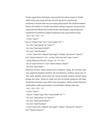 Poodle unggul dalam hal ketaatan yang menandai kecerdasan anjing ini. Poodle
adalah anjing yang sangat aktif dan memiliki tiga ukuran yang berbeda,
membuatnya menjadi salah satu jenis anjing paling populer dan mudah beradaptasi.
Karena sifat aktifnya ini, Poodle memerlukan olahraga setiap hari serta perawatan
yang profesional.Mantel bulu Poodle bersifat hypoallergenic yang membuatnya
menjadi hewan peliharaan sempurna bagiorang-orang yang menderita alergi.
</div></div></div> </li>
<li class="span3">
<img src="images/5.jpg" class="img-rounded" alt="">
<div class="panel-group" id="panel-3">
<div class="panel panel-default">
<div class="panel-heading">
<a class="panel-title collapsed" data-toggle="collapse" data-parent="#panel-3"
href="#panel-element-3"><br> <p class="alert alert-info" align="center">
<strong>Doberman Pinscher</strong></p></a></div>
<div id="panel-element-3" class="panel-collapse collapse">
<div class="panel-body">
Doberman Pinscher adalah anjing berotot, berukuran sedang, dan memiliki sikap
yang anggun.Kemampuan pelatihan dan kecerdasannya membuat anjing jenis ini
ideal untuk dijadikan anjing polisi dan anjing perang,di samping menjadi anjing
penjaga dan teman. Anjing ini sangat setia dan taat kepada majikannya dan dapat
memberikan keamanan yang efektif untuk keluarganya. Mantel pendek Doberman
membutuhkan sedikit perawatandan ia membutuhkan olahraga sehari-hari
</div></div></div> </li>
<li class="span3">
<img src="images/3.jpg" class="img-rounded" alt="">
<div class="panel-group" id="panel-4">
<div class="panel panel-default">
<div class="panel-heading">
<a class="panel-title collapsed" data-toggle="collapse" data-parent="#panel-4"
href="#panel-element-4">
 