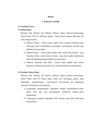 BAB II
LANDASAN TEORI
2.1 Landasan Teori
2.2 Sistem Pakar
Menurut Nita Merlina dan Rahmat Hidayat dalam bukunya Perancangan
Sistem Pakar (2012:1), beberapa definisi sistem pakar menurut beberapa ahli
yaitu sebagai berikut.
1) Menurut Durkin : Sistem pakar adalah suatu program komputer yang
dirancang untuk memodelkan kemampuan penyelesaian masalah yang
dilakukan seorang pakar.
2) Menurut Ignizo : Sistem pakar adalah suatu model dan prosedur yang
berkaitan, dalam suatu domain tertentu, yang mana tingkat keahliannya
dapat dibandingkan dengan keahlian seorang pakar.
3) Menurut Giarratano dan Riley : Sistem pakar adalah suatu sistem
komputer yang bisa menyamai atau meniru kemampuan seorang pakar.
2.3 Struktur Sistem Pakar
Menurut Nita Merlina dan Rahmat Hidayat dalam bukunya Perancangan
Sistem Pakar (2012:3), Sistem pakar terdiri atas dua bagian pokok, yaitu
lingkungan pengembangan (development environment) dan lingkungan
konsultasi (consultation environment).
1) Lingkungan pengembangan digunakan sebagai pembangunan sistem
pakar, baik dari segi pembangunan komponen maupun basis
pengetahuan.
2) Lingkungan konsultasi digunakan oleh seorang yang bukan ahli untuk
berkonsultasi.
 
