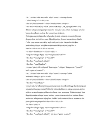 <br> <p class="alert alert-info" align="center"><strong>Border
Collie</strong></a></div></p>
<div id="panel-element-4" class="panel-collapse collapse">
<div class="panel-body">Oleh American Kennel Club, anjing Border Collie
dikenal sebagai anjing yang workaholic alias gila kerja.Selain itu, ia juga terkenal
karena kecerdasan, insting, dan kemampuan kerjanya.
Anjing penggembala domba terkemuka di dunia ini dapat mengontrol ternak
dengan sikap otoritatifnya yang dikombinasikan dengan tatapan intens. Border
Collie yang sangat energik ini perlu olahraga teratur, dan anjing ini akan
berkembang dengan baik jika mereka memiliki pekerjaan yang bisa ia
lakukan.</div></div></div></li></ul>
<ul class="thumbnails"><li class="span3">
<img src="images/4.jpg" class="img-rounded" alt="">
<div class="panel-group" id="panel-5">
<div class="panel panel-default">
<div class="panel-heading">
<a class="panel-title collapsed" data-toggle="collapse" data-parent="#panel-5"
href="#panel-element-5">
<br> <p class="alert alert-info" align="center"><strong>Golden
Retriever</strong></p></a></div>
<div id="panel-element-5" class="panel-collapse collapse">
<div class="panel-body">
Golden retriever adalah anjing yang mempunyai kecerdasan tinggi dan kemampuan
untuk dilatih dengan mudah.Sifat-sifat ini menjadikannya anjing pemandu, anjing
asisten, serta anjing pencari dan penyelamat yang sempurna. Golden retriever juga
dapat digunakan sebagai teman berburu karena bisa memberikan bantuan dalam
perburuan.Sebagaimana anjing lain, Golden retriever memerlukan perawatan dan
olahraga harian yang rutin.</div></div></div></li>
<li class="span3">
<img src="images/6.jpg" class="img-rounded" alt="">
<div class="panel-group" id="panel-6">
<div class="panel panel-default"><div class="panel-heading">
 