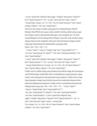 <a class="panel-title collapsed" data-toggle="collapse" data-parent="#panel-6"
href="#panel-element-6"><br> <p class="alert alert-info" align="center">
<strong>Pugs</strong></p></a></div><div id="panel-element-6" class="panel-
collapse collapse"><div class="panel-body">
Nama lain dari anjing ini adalah anjing pug Cina, bulldog Belanda, Mastiff
Belanda, Mastiff Mini dan negara asalnya adalah Cina.Pugs adalah anjing sangat
kecil dengan wajah, keriput pendek diberangus, dan meringkuk ekor. Ini telah
mengembangkan otot dan datang dalam berbagai warna.Jika Anda membeli anjing
dengan maksud untuk menghibur anak-anak Anda dan bermain dengan mereka,
maka pugs berkembang biak adalah pilihan yang tepat untuk
kalian.</div></div></div> </li>
<li class="span3"><img src="images/7.jpg" class="img-rounded" alt="">
<div class="panel-group" id="panel-7"><div class="panel panel-default"><div
class="panel-heading">
<a class="panel-title collapsed" data-toggle="collapse" data-parent="#panel-7"
href="#panel-element-7"><br> <p class="alert alert-info" align="center">
<strong>Golden Retriever</strong></p></a></div><div id="panel-element-7"
class="panel-collapse collapse"><div class="panel-body">
Golden retriever adalah anjing yang mempunyai kecerdasan tinggi dan kemampuan
untuk dilatih dengan mudah.Sifat-sifat ini menjadikannya anjing pemandu, anjing
asisten, serta anjing pencari dan penyelamat yang sempurna. Golden retriever juga
dapat digunakan sebagai teman berburu karena bisa memberikan bantuan dalam
perburuan.Sebagaimana anjing lain, Golden retriever memerlukan perawatan dan
olahraga harian yang rutin.</div></div></div> </li> <li class="span3">
<img src="images/8.jpg" class="img-rounded" alt="">
<div class="panel-group" id="panel-8"><div class="panel panel-default">
<div class="panel-heading"><a class="panel-title collapsed" data-
toggle="collapse" data-parent="#panel-8" href="#panel-element-8"> <br> <p
class="alert alert-info" align="center"><strong>Shih
Tzu</strong></p></a></div><div id="panel-element-8" class="panel-collapse
collapse"><div class="panel-body">
 