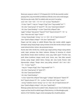 Berat jenis anjing ini sekitar 4-7,25 kilogram (8,8-16,0 lb) dan memiliki rambut
panjang halus yang menambah keindahannya.Mereka sama-sama ramah dengan
baik dewasa dan muda. Shih Tzu adalah salah satu jenis Cina paling
awal.</div></div></div> </li></li></ul><ul class="thumbnails">
<li class="span3"><img src="images/13.jpg" class="img-rounded" alt="">
<div class="panel-group" id="panel-9"><div class="panel panel-default">
<div class="panel-heading"><a class="panel-title collapsed" data-
toggle="collapse" data-parent="#panel-9" href="#panel-element-9"> <br> <p
class="alert alert-info" align="center">
<strong>Anjing beagle</strong></p></a></div><div id="panel-element-9"
class="panel-collapse collapse"><div class="panel-body">
Negara asal dari anjing ini adalah Britania Raya dan mereka adalah anggota
kelompok anjing.Anjing beagle anjing terutama aroma dan mereka melayani tujuan
untuk melacak kelinci, kelinci, dan permainan lainnya.
Karena akal sehat mereka bau, mereka juga sangat penting sebagai anjing deteksi
untuk impor pertanian dan bahan makanan dilarang di karantina di seluruh
dunia.Mereka berada dalam kombinasi warna yang indah seperti Tricolour atau
putih dalam kombinasi dengan merah jeruk, lemon, atau. Satu fakta menarik
tentang anjing beagle adalah bahwa Snoopy dari strip komik Peanuts telah
dipromosikan sebagai "beagle dunia yang paling terkenal".</div></div></div>
</li> <li class="span3">
<img src="images/10.jpg" class="img-rounded" alt="">
<div class="panel-group" id="panel-10">
<div class="panel panel-default">
<div class="panel-heading">
<a class="panel-title collapsed" data-toggle="collapse" data-parent="#panel-10"
href="#panel-element-10"><br> <p class="alert alert-info" align="center">
<strong>Yorkshire Terrier</strong></p></a></div><div id="panel-element-10"
class="panel-collapse collapse"><div class="panel-body">
Beberapa julukan dari breed ini adalah Yorkie, Berjalan Jewel, Teror Yorkshire dan
negara asal dari breed ini adalah Inggris.Pada dasarnya, ini dikembangkan pada
abad ke-19 di Yorkshire, Inggris untuk menangkap tikus di pabrik pakaian.
 