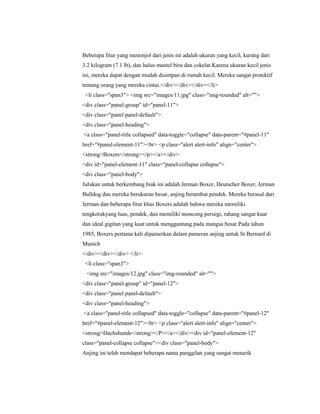 Beberapa fitur yang menonjol dari jenis ini adalah ukuran yang kecil, kurang dari
3.2 kilogram (7.1 lb), dan halus mantel biru dan cokelat.Karena ukuran kecil jenis
ini, mereka dapat dengan mudah disimpan di rumah kecil. Mereka sangat protektif
tentang orang yang mereka cintai.</div></div></div></li>
<li class="span3"> <img src="images/11.jpg" class="img-rounded" alt="">
<div class="panel-group" id="panel-11">
<div class="panel panel-default">
<div class="panel-heading">
<a class="panel-title collapsed" data-toggle="collapse" data-parent="#panel-11"
href="#panel-element-11"><br> <p class="alert alert-info" align="center">
<strong>Boxers</strong></p></a></div>
<div id="panel-element-11" class="panel-collapse collapse">
<div class="panel-body">
Julukan untuk berkembang biak ini adalah Jerman Boxer, Deutscher Boxer, Jerman
Bulldog dan mereka berukuran besar, anjing berambut pendek. Mereka berasal dari
Jerman dan beberapa fitur khas Boxers adalah bahwa mereka memiliki
tengkorakyang luas, pendek, dan memiliki moncong persegi, rahang sangat kuat
dan ideal gigitan yang kuat untuk menggantung pada mangsa besar.Pada tahun
1985, Boxers pertama kali dipamerkan dalam pameran anjing untuk St Bernard di
Munich
</div></div></div> </li>
<li class="span3">
<img src="images/12.jpg" class="img-rounded" alt="">
<div class="panel-group" id="panel-12">
<div class="panel panel-default">
<div class="panel-heading">
<a class="panel-title collapsed" data-toggle="collapse" data-parent="#panel-12"
href="#panel-element-12"><br> <p class="alert alert-info" align="center">
<strong>Dachshunds</strong></P></a></div><div id="panel-element-12"
class="panel-collapse collapse"><div class="panel-body">
Anjing ini telah mendapat beberapa nama panggilan yang sangat menarik
 