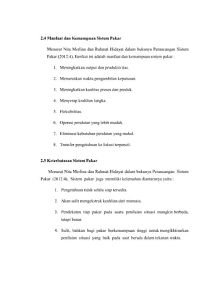 2.4 Manfaat dan Kemampuan Sistem Pakar
Menurut Nita Merlina dan Rahmat Hidayat dalam bukunya Perancangan Sistem
Pakar (2012:4), Berikut ini adalah manfaat dan kemampuan sistem pakar :
1. Meningkatkan output dan produktivitas.
2. Menurunkan waktu pengambilan keputusan.
3. Meningkatkan kualitas proses dan produk.
4. Menyerap keahlian langka.
5. Fleksibilitas.
6. Operasi peralatan yang lebih mudah.
7. Eliminasi kebutuhan peralatan yang mahal.
8. Transfer pengetahuan ke lokasi terpencil.
2.5 Keterbatasan Sistem Pakar
Menurut Nita Merlina dan Rahmat Hidayat dalam bukunya Perancangan Sistem
Pakar (2012:4), Sistem pakar juga memiliki kelemahan diantaranya yaitu :
1. Pengetahuan tidak selalu siap tersedia.
2. Akan sulit mengekstrak keahlian dari manusia.
3. Pendekatan tiap pakar pada suatu penilaian situasi mungkin berbeda,
tetapi benar.
4. Sulit, bahkan bagi pakar berkemampuan tinggi untuk mengikhtisarkan
penilaian situasi yang baik pada saat berada dalam tekanan waktu.
 