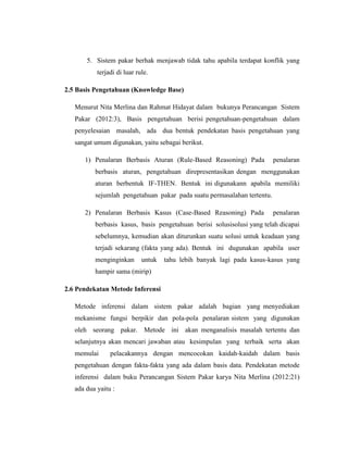 5. Sistem pakar berhak menjawab tidak tahu apabila terdapat konflik yang
terjadi di luar rule.
2.5 Basis Pengetahuan (Knowledge Base)
Menurut Nita Merlina dan Rahmat Hidayat dalam bukunya Perancangan Sistem
Pakar (2012:3), Basis pengetahuan berisi pengetahuan-pengetahuan dalam
penyelesaian masalah, ada dua bentuk pendekatan basis pengetahuan yang
sangat umum digunakan, yaitu sebagai berikut.
1) Penalaran Berbasis Aturan (Rule-Based Reasoning) Pada penalaran
berbasis aturan, pengetahuan direpresentasikan dengan menggunakan
aturan berbentuk IF-THEN. Bentuk ini digunakann apabila memiliki
sejumlah pengetahuan pakar pada suatu permasalahan tertentu.
2) Penalaran Berbasis Kasus (Case-Based Reasoning) Pada penalaran
berbasis kasus, basis pengetahuan berisi solusisolusi yang telah dicapai
sebelumnya, kemudian akan diturunkan suatu solusi untuk keadaan yang
terjadi sekarang (fakta yang ada). Bentuk ini dugunakan apabila user
menginginkan untuk tahu lebih banyak lagi pada kasus-kasus yang
hampir sama (mirip)
2.6 Pendekatan Metode Inferensi
Metode inferensi dalam sistem pakar adalah bagian yang menyediakan
mekanisme fungsi berpikir dan pola-pola penalaran sistem yang digunakan
oleh seorang pakar. Metode ini akan menganalisis masalah tertentu dan
selanjutnya akan mencari jawaban atau kesimpulan yang terbaik serta akan
memulai pelacakannya dengan mencocokan kaidah-kaidah dalam basis
pengetahuan dengan fakta-fakta yang ada dalam basis data. Pendekatan metode
inferensi dalam buku Perancangan Sistem Pakar karya Nita Merlina (2012:21)
ada dua yaitu :
 