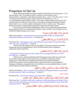 Pengertian Al-Qur‟an
         Secara Bahasa (Etimologi) merupakan mashdar (kata benda) dari kata kerja Qoro-‟a ( )
yang bermakna Talaa ( ) [keduanya berarti: membaca], atau bermakna Jama‟a
(mengumpulkan, mengoleksi). Anda dapat menuturkan, Qoro-‟a Qor‟an Wa Qur‟aanan (
     ) sama seperti anda menuturkan, Ghofaro Ghafran Wa Qhufroonan (
       ).Berdasarkan makna pertama (Yakni: Talaa) maka ia adalah mashdar (kata benda) yang
semakna dengan Ism Maf‟uul, artinya Matluw (yang dibaca). Sedangkan berdasarkan makna
kedua (Yakni: Jama‟a) maka ia adalah mashdar dari Ism Faa‟il, artinya Jaami‟ (Pengumpul,
Pengoleksi) karena ia mengumpulkan/mengoleksi berita-berita dan hukum-hukum.
         Secara Syari‟at (Terminologi) adalah Kalam Allah ta‟ala yang diturunkan kepada Rasul
dan penutup para Nabi-Nya, Muhammad shallallaahu „alaihi wasallam, diawali dengan surat al-
Fatihah dan diakhiri dengan surat an-Naas.


Allah ta‟ala berfirman, “Sesungguhnya Kami telah menurunkan al-Qur‟an kepadamu (hai
Muhammad) dengan berangsur-angsur.” (al-Insaan:23)


Dan firman-Nya, “Sesungguhnya Kami menurunkannya berupa al-Qur‟an dengan berbahasa
Arab, agar kamu memahaminya.” (Yusuf:2)
       Allah ta‟ala telah menjaga al-Qur‟an yang agung ini dari upaya merubah, menambah,
mengurangi atau pun menggantikannya. Dia ta‟ala telah menjamin akan menjaganya
sebagaimana dalam firman-Nya,


“Sesungguhnya Kami-lah yang menunkan al-Qur‟an dan sesungguhnya Kami benr-benar
memeliharanya.” (al-Hijr:9)
        Oleh karena itu, selama berabad-abad telah berlangsung namun tidak satu pun musuh-
musuh Allah yang berupaya untuk merubah isinya, menambah, mengurangi atau pun
menggantinya. Allah SWT pasti menghancurkan tabirnya dan membuka kedoknya.
Allah ta‟ala menyebut al-Qur‟an dengan sebutan yang banyak sekali, yang menunjukkan
keagungan, keberkahan, pengaruhnya dan universalitasnya serta menunjukkan bahwa ia adalah
pemutus bagi kitab-kitab terdahulu sebelumnya.


Allah ta‟ala berfirman, “Dan sesunguhnya Kami telah berikan kepadamu tujuh ayat yang dibaca
berulang-ulang dan al-Qur‟an yang agung.” (al-Hijr:87)

Dan firman-Nya, “Qaaf, Demi al-Quran yang sangat mulia.” (Qaaf:1)


Dan firman-Nya, “Ini adalah sebuah kitab yang Kami turunkan kepadamu penuh dengan berkah
supaya mereka memperhatikan ayat-ayatnya dan supaya mendapat pelajaran orang-orang yang
mempunyai pikiran.” (Shaad:29)
 